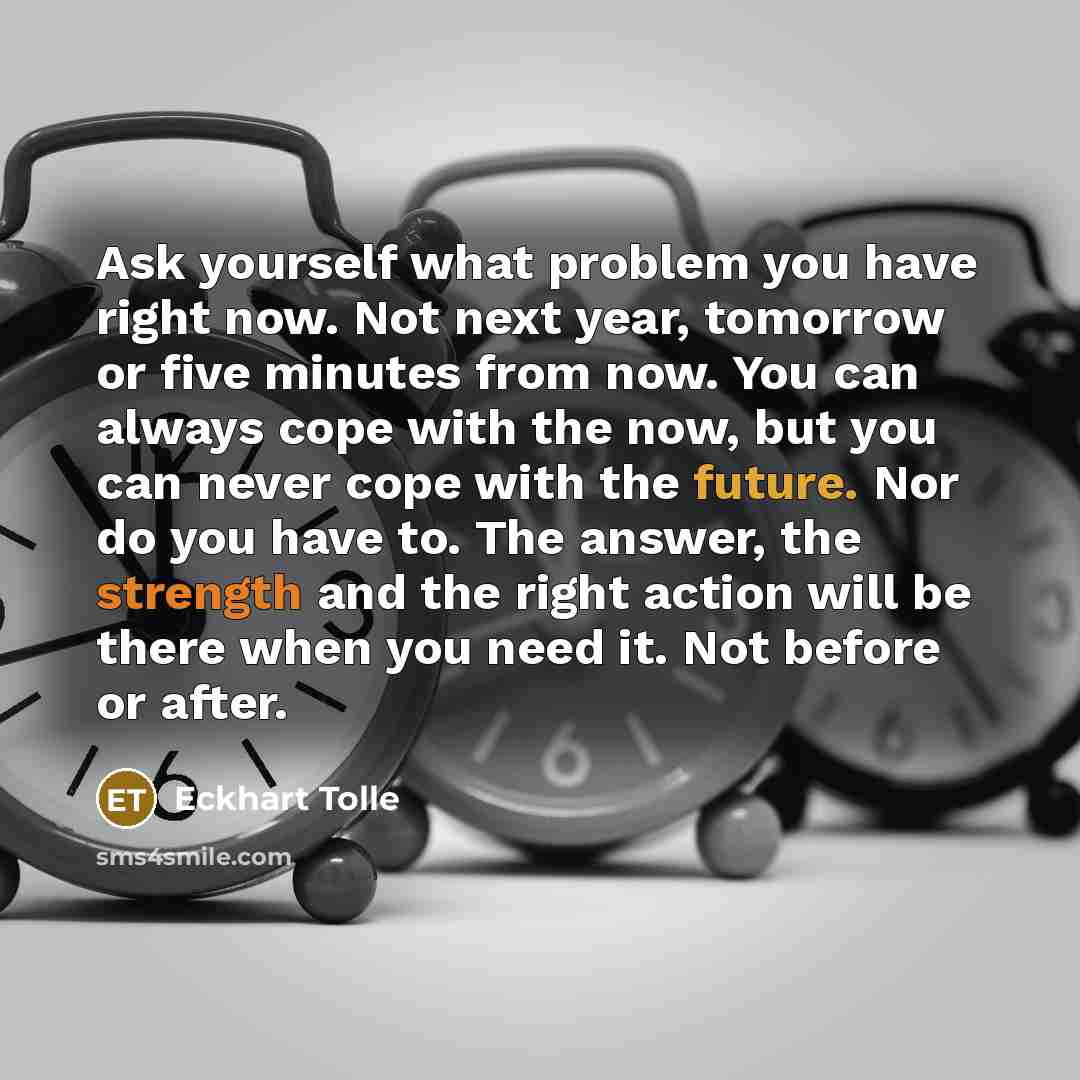 “Ask yourself what problem you have right now. Not next year, tomorrow or five minutes from now. You can always cope with the now, but you can never cope with the future. Nor do you have to. The answer, the strength and the right action will be there when you need it. Not before or after.” quote by Eckhart Tolle