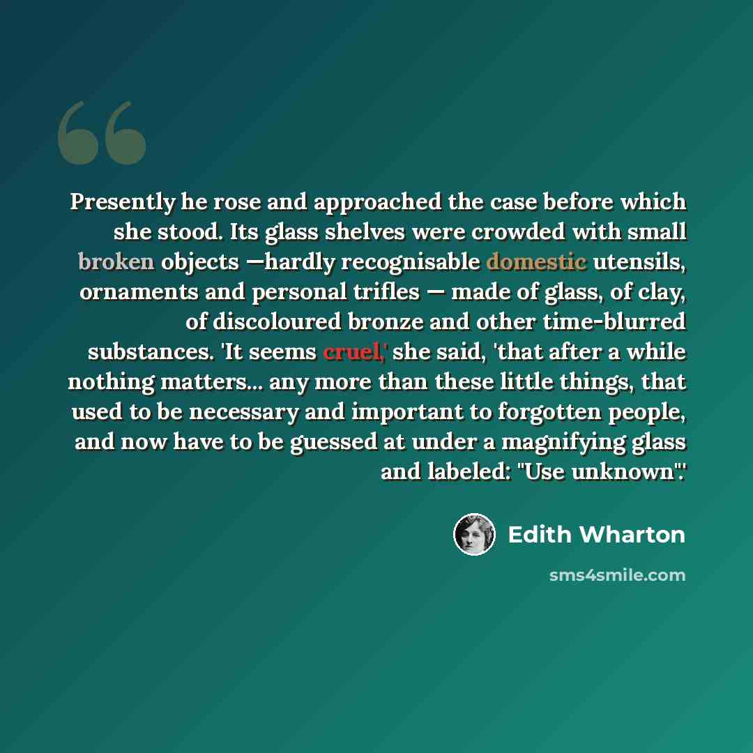 “Presently he rose and approached the case before which she stood. Its glass shelves were crowded with small broken objects —hardly recognisable domestic utensils, ornaments and personal trifles — made of glass, of clay, of discoloured bronze and other time-blurred substances. 'It seems cruel,' she…” quote by Edith Wharton