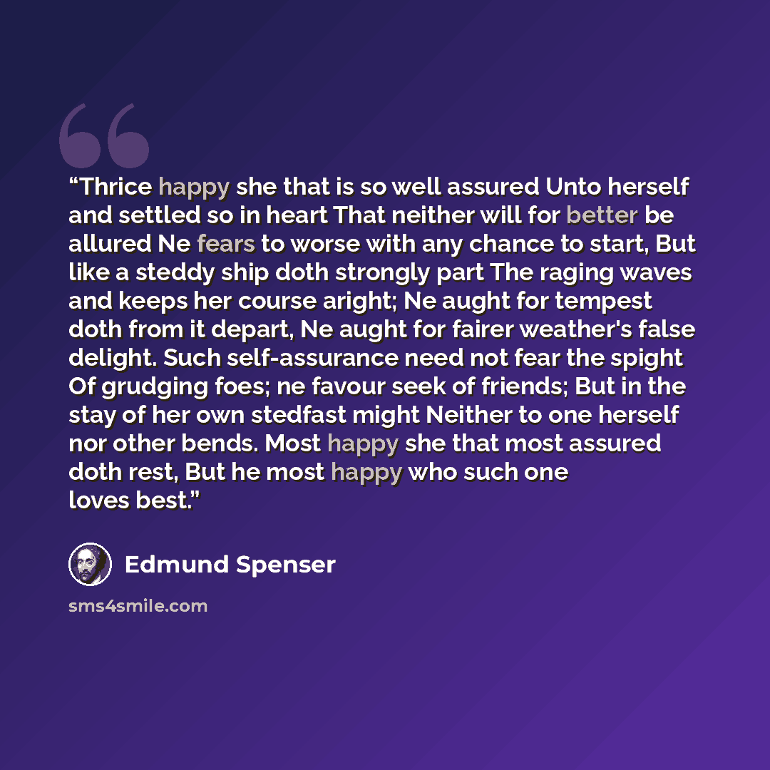 “Thrice happy she that is so well assured Unto herself and settled so in heart That neither will for better be allured Ne fears to worse with any chance to start, But like a steddy ship doth strongly part The raging waves and keeps her course aright; Ne aught for tempest doth from it depart, Ne…” quote by Edmund Spenser