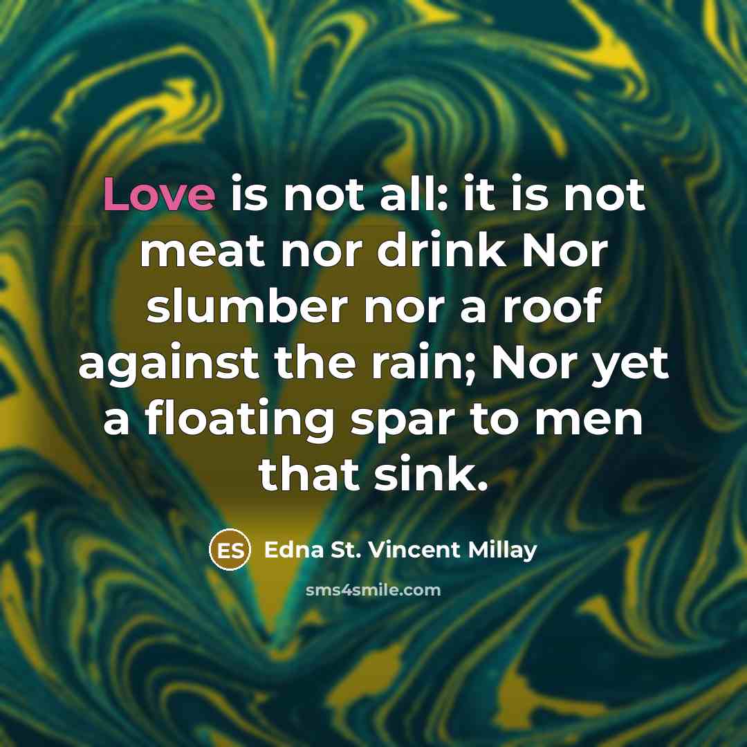 “Love is not all: it is not meat nor drink Nor slumber nor a roof against the rain; Nor yet a floating spar to men that sink.” quote by Edna St. Vincent Millay