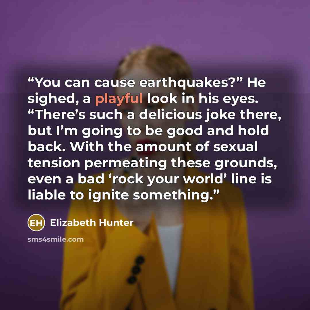 “You can cause earthquakes?” He sighed, a playful look in his eyes. “There’s such a delicious joke there, but I’m going to be good and hold back. With the amount of sexual tension permeating these grounds, even a bad ‘rock your world’ line is liable to ignite something.” quote by Elizabeth Hunter
