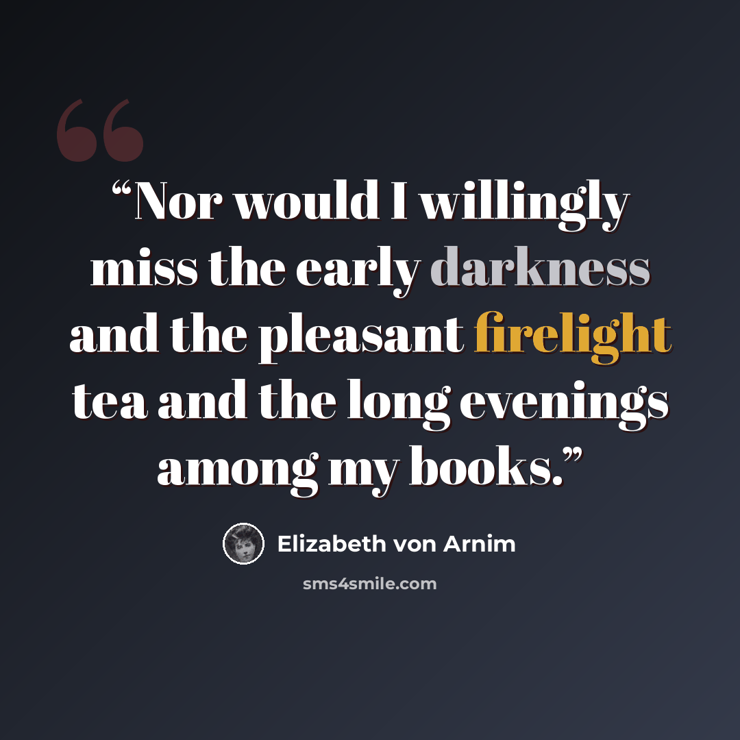 “Nor would I willingly miss the early darkness and the pleasant firelight tea and the long evenings among my books.” quote by Elizabeth von Arnim