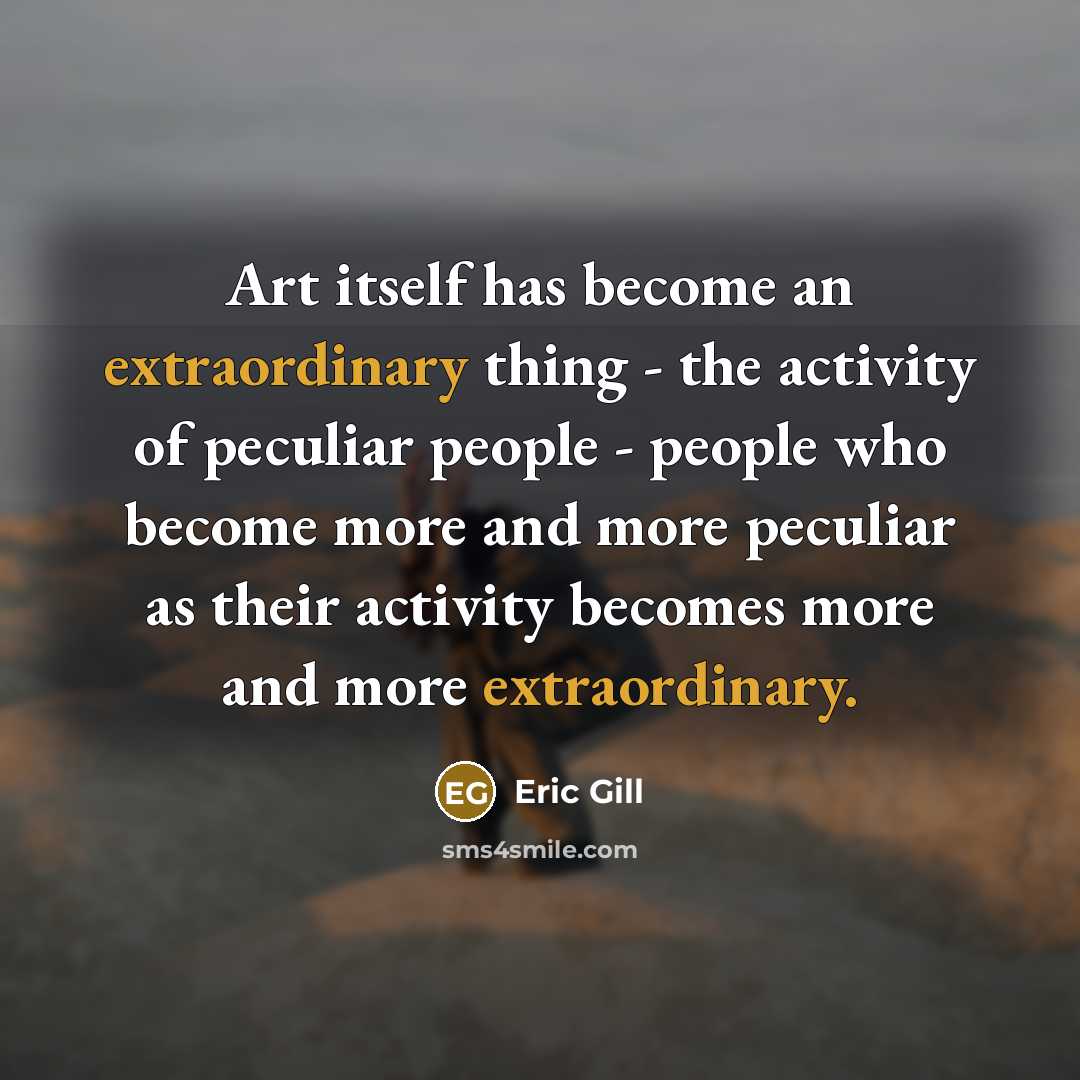 “Art itself has become an extraordinary thing - the activity of peculiar people - people who become more and more peculiar as their activity becomes more and more extraordinary.” quote by Eric Gill