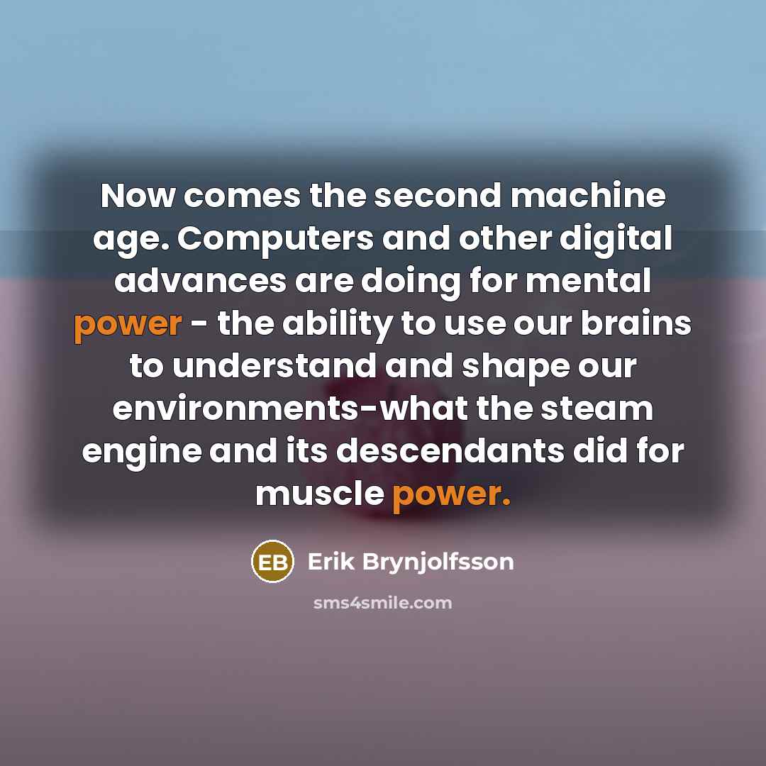 “Now comes the second machine age. Computers and other digital advances are doing for mental power - the ability to use our brains to understand and shape our environments-what the steam engine and its descendants did for muscle power.” quote by Erik Brynjolfsson
