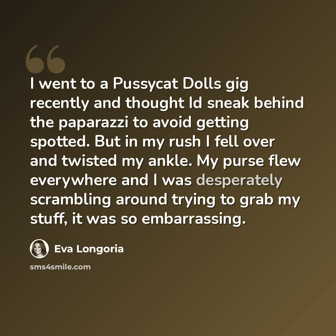 “I went to a Pussycat Dolls gig recently and thought Id sneak behind the paparazzi to avoid getting spotted. But in my rush I fell over and twisted my ankle. My purse flew everywhere and I was desperately scrambling around trying to grab my stuff, it was so embarrassing.” quote by Eva Longoria
