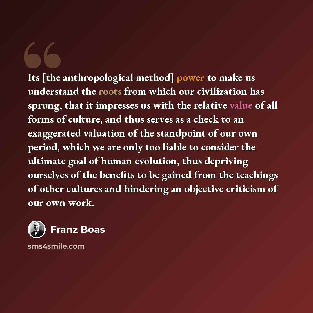 “Its [the anthropological method] power to make us understand the roots from which our civilization has sprung, that it impresses us with the relative value of all forms of culture, and thus serves as a check to an exaggerated valuation of the standpoint of our own period, which we are only too…” quote by Franz Boas