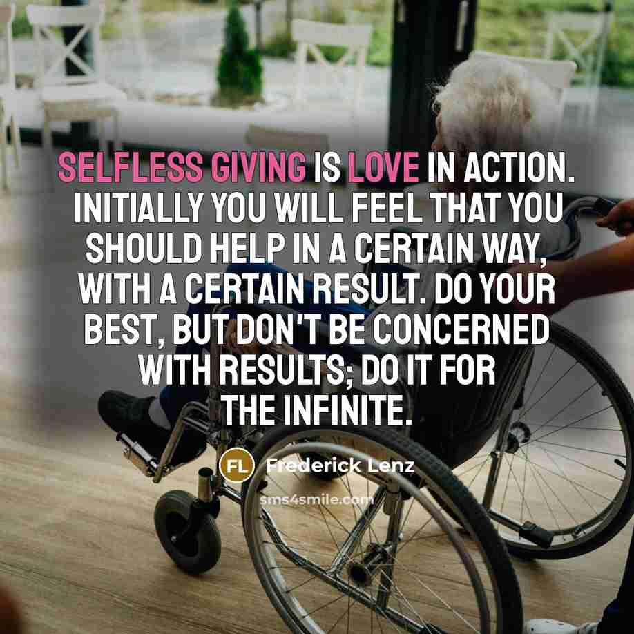 “Selfless giving is love in action. Initially you will feel that you should help in a certain way, with a certain result. Do your best, but don't be concerned with results; do it for the infinite.” quote by Frederick Lenz