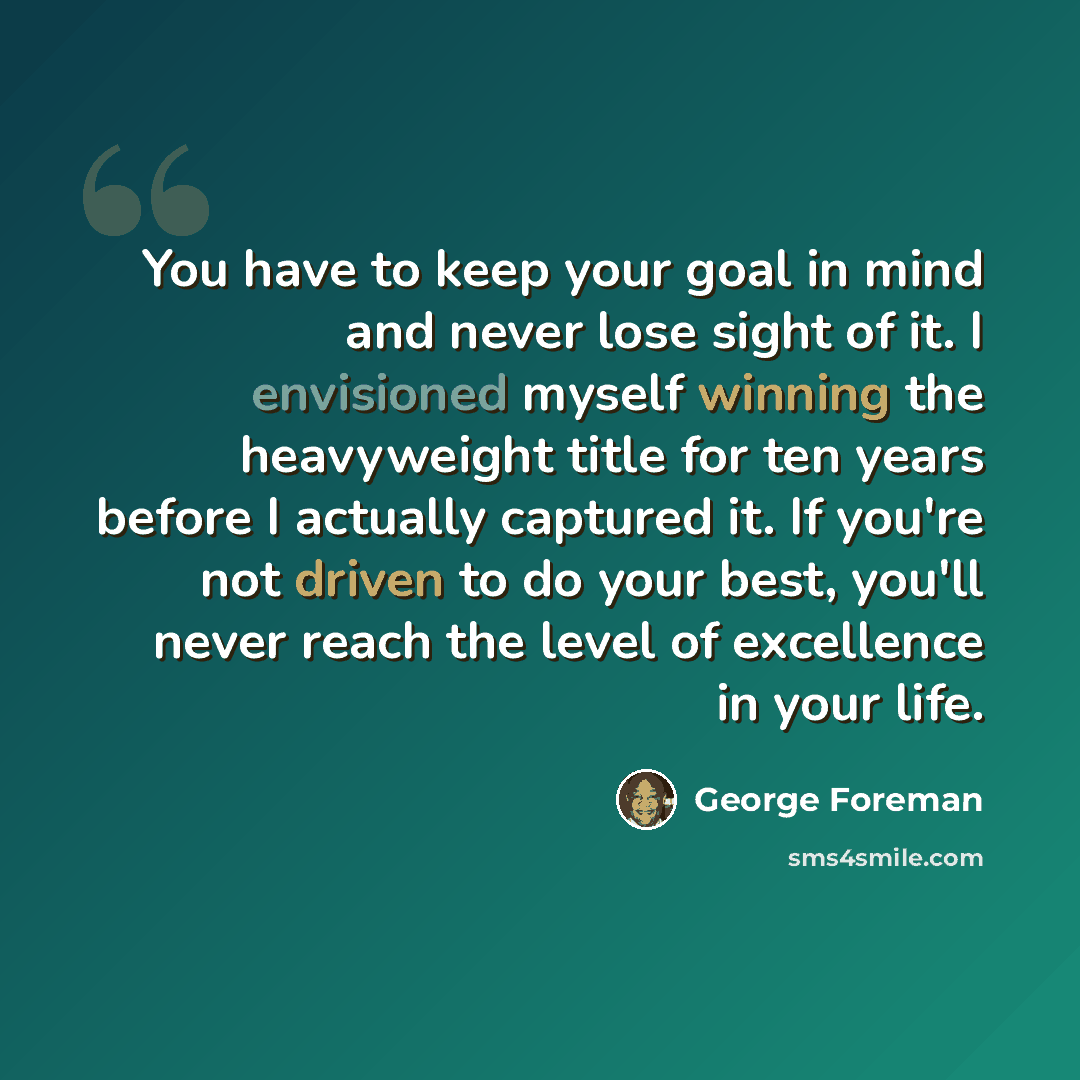 “You have to keep your goal in mind and never lose sight of it. I envisioned myself winning the heavyweight title for ten years before I actually captured it. If you're not driven to do your best, you'll never reach the level of excellence in your life.” quote by George Foreman