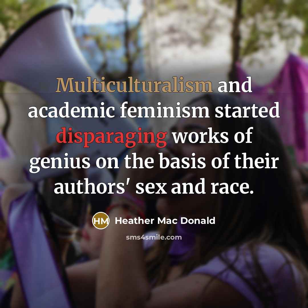 “Multiculturalism and academic feminism started disparaging works of genius on the basis of their authors' sex and race.” quote by Heather Mac Donald