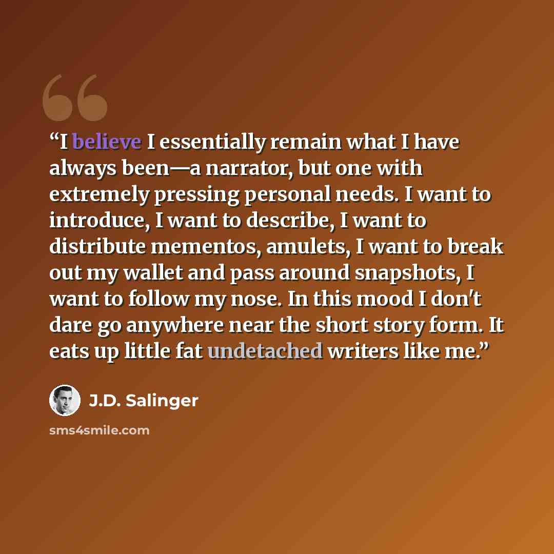 “I believe I essentially remain what I have always been—a narrator, but one with extremely pressing personal needs. I want to introduce, I want to describe, I want to distribute mementos, amulets, I want to break out my wallet and pass around snapshots, I want to follow my nose. In this mood I…” quote by J.D. Salinger