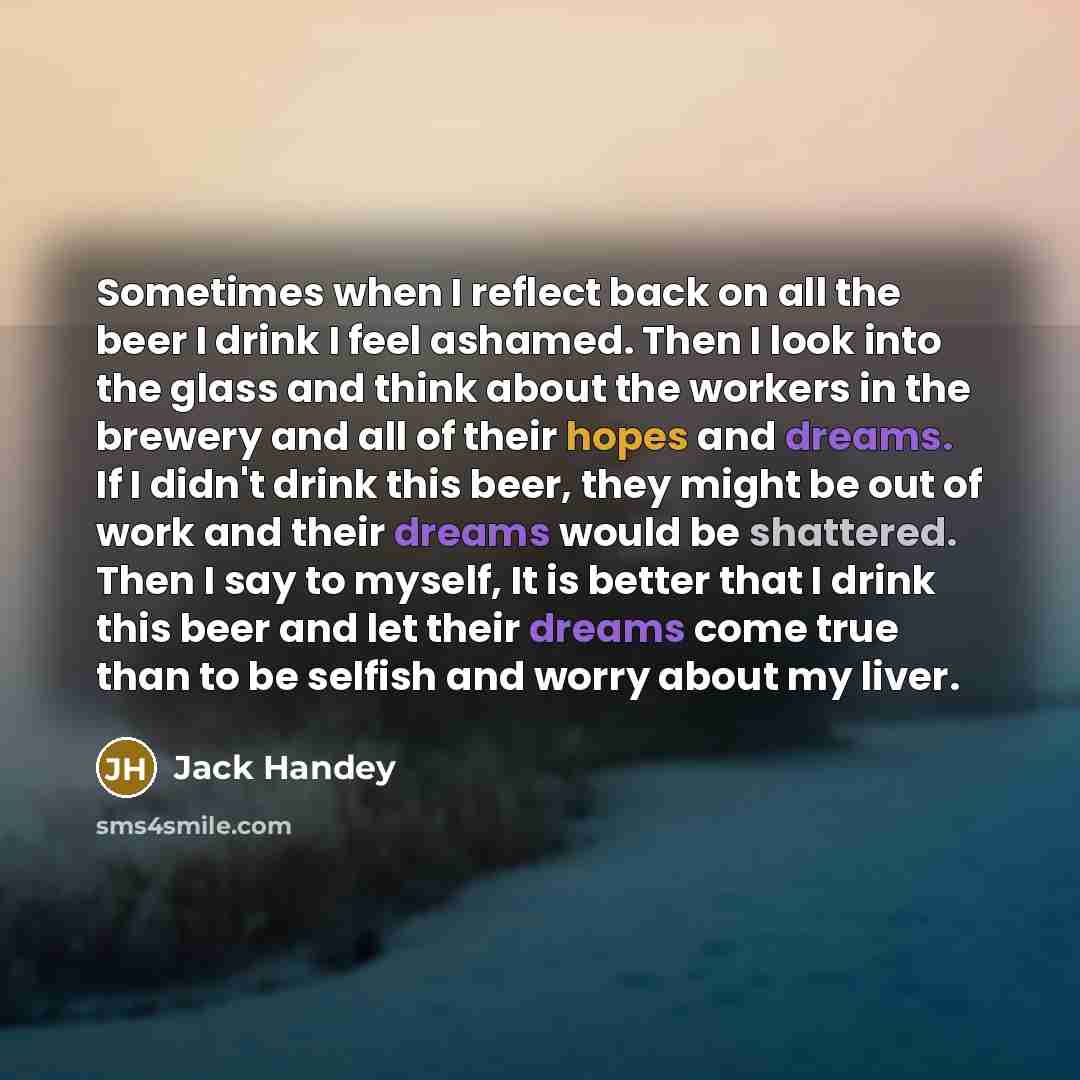 “Sometimes when I reflect back on all the beer I drink I feel ashamed. Then I look into the glass and think about the workers in the brewery and all of their hopes and dreams. If I didn't drink this beer, they might be out of work and their dreams would be shattered. Then I say to myself, It is…” quote by Jack Handey