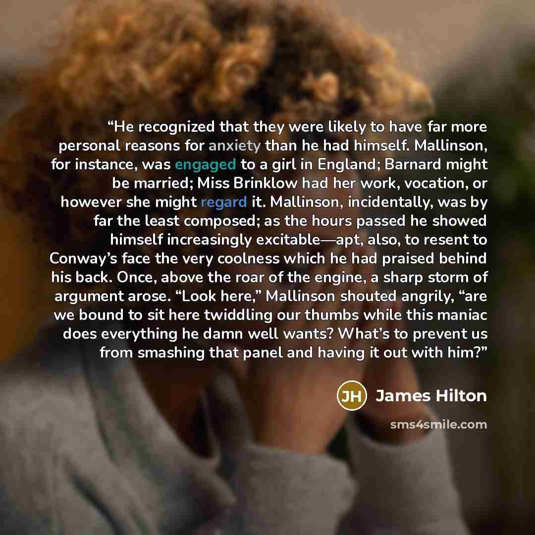 “He recognized that they were likely to have far more personal reasons for anxiety than he had himself. Mallinson, for instance, was engaged to a girl in England; Barnard might be married; Miss Brinklow had her work, vocation, or however she might regard it. Mallinson, incidentally, was by far the…” quote by James Hilton