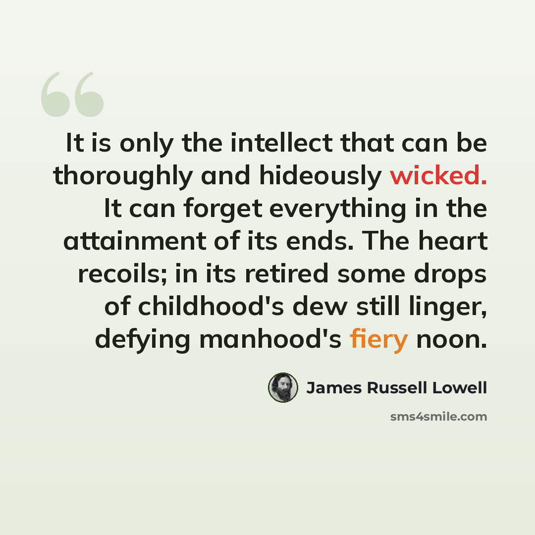 “It is only the intellect that can be thoroughly and hideously wicked. It can forget everything in the attainment of its ends. The heart recoils; in its retired some drops of childhood's dew still linger, defying manhood's fiery noon.” quote by James Russell Lowell