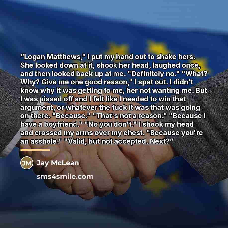 “Logan Matthews," I put my hand out to shake hers. She looked down at it, shook her head, laughed once, and then looked back up at me. "Definitely no." "What? Why? Give me one good reason," I spat out. I didn't know why it was getting to me, her not wanting me. But I was pissed off and I felt like…” quote by Jay McLean