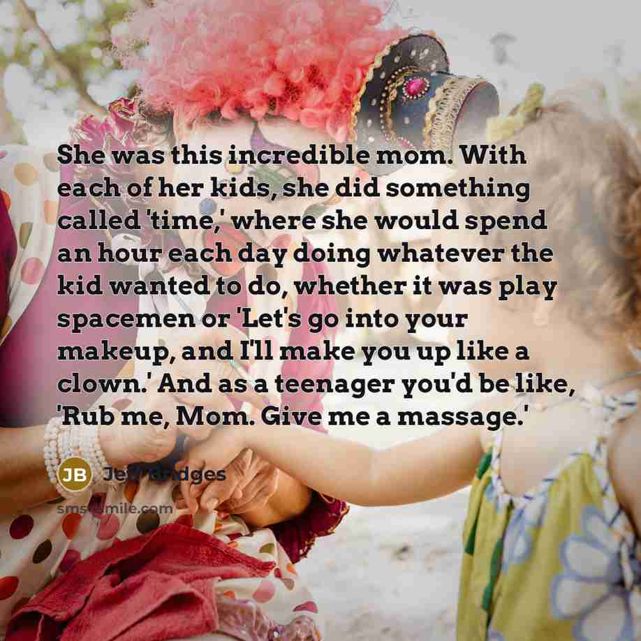 “She was this incredible mom. With each of her kids, she did something called 'time,' where she would spend an hour each day doing whatever the kid wanted to do, whether it was play spacemen or 'Let's go into your makeup, and I'll make you up like a clown.' And as a teenager you'd be like, 'Rub me…” quote by Jeff Bridges