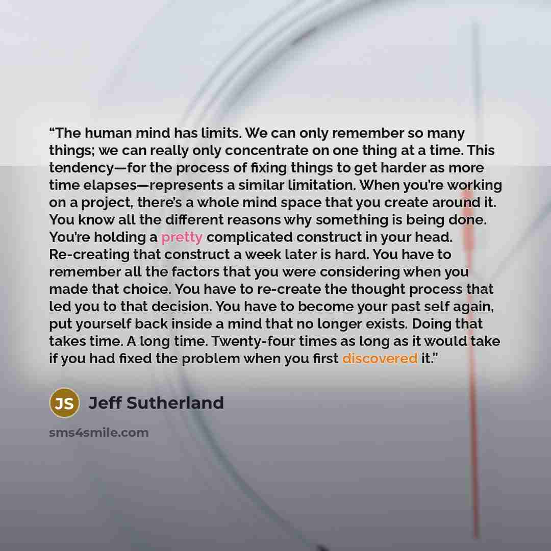 “The human mind has limits. We can only remember so many things; we can really only concentrate on one thing at a time. This tendency—for the process of fixing things to get harder as more time elapses—represents a similar limitation. When you’re working on a project, there’s a whole mind space…” quote by Jeff Sutherland