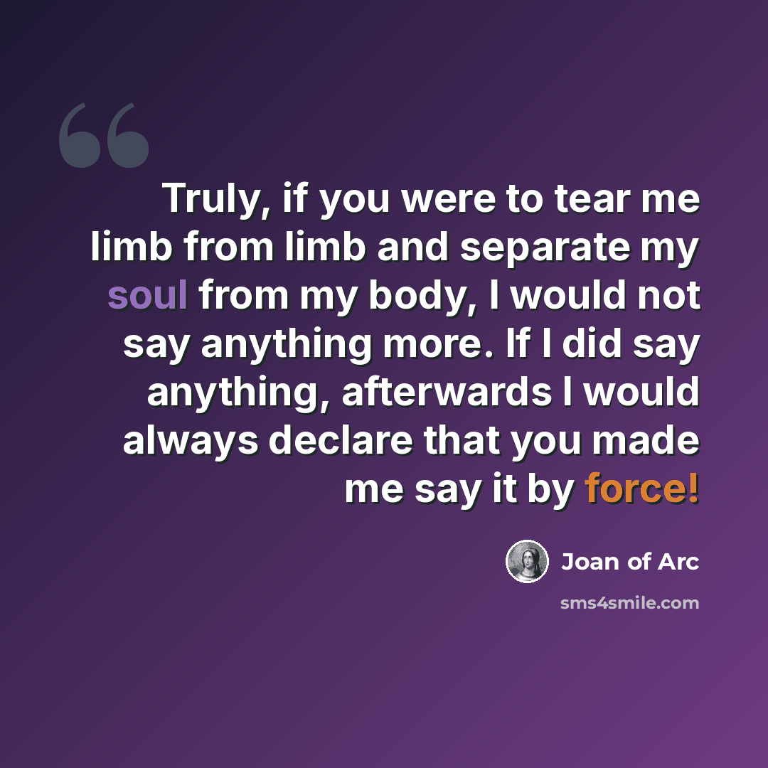 “Truly, if you were to tear me limb from limb and separate my soul from my body, I would not say anything more. If I did say anything, afterwards I would always declare that you made me say it by force!” quote by Joan of Arc
