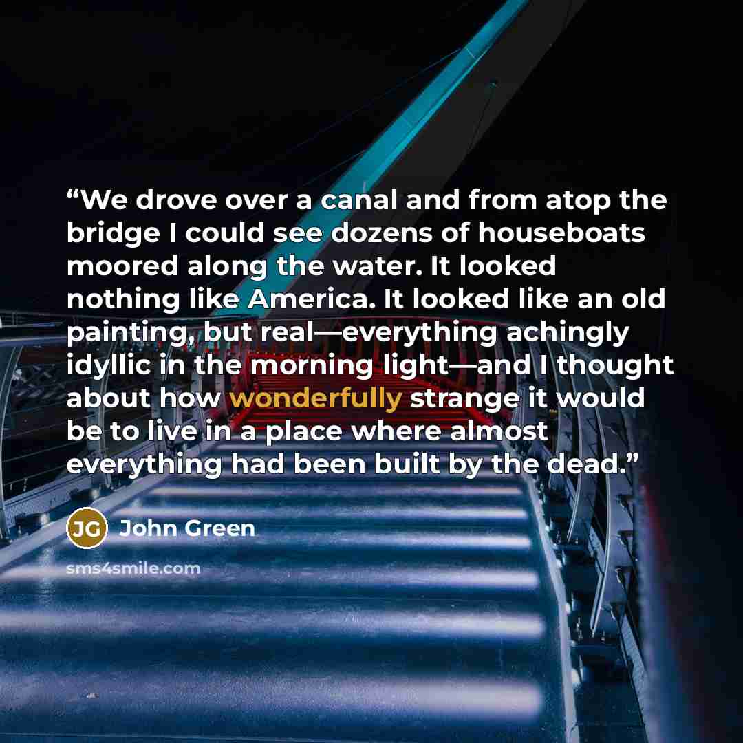 “We drove over a canal and from atop the bridge I could see dozens of houseboats moored along the water. It looked nothing like America. It looked like an old painting, but real—everything achingly idyllic in the morning light—and I thought about how wonderfully strange it would be to live in a…” quote by John Green