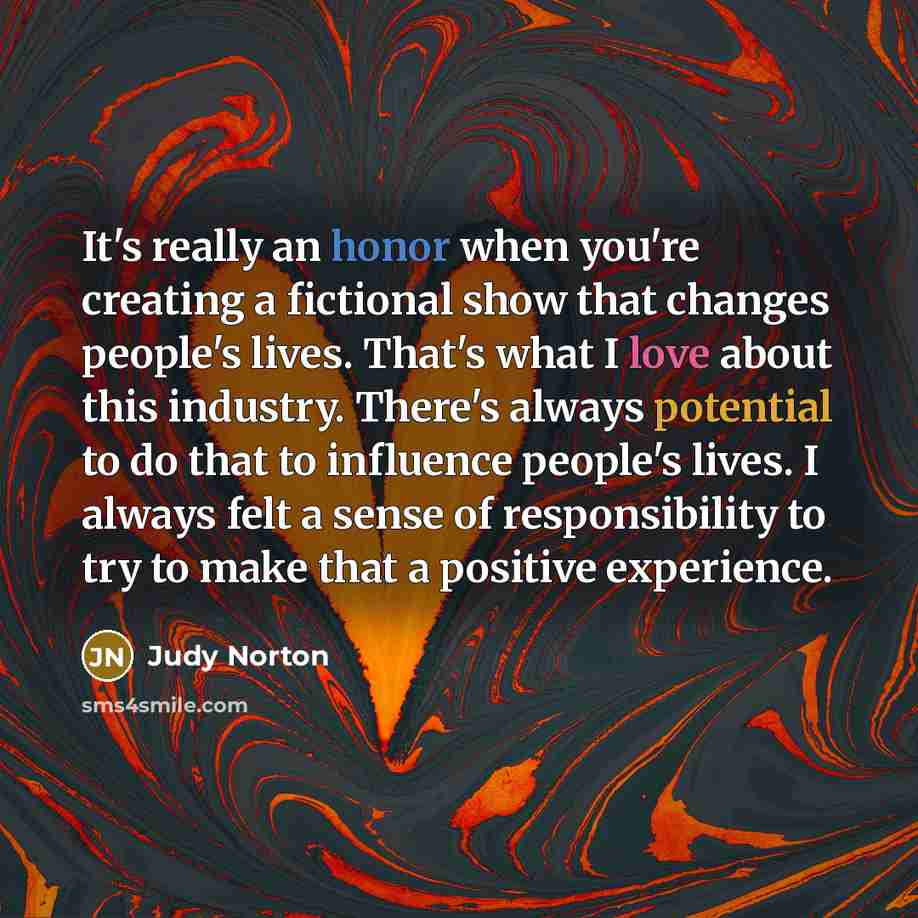 “It's really an honor when you're creating a fictional show that changes people's lives. That's what I love about this industry. There's always potential to do that to influence people's lives. I always felt a sense of responsibility to try to make that a positive experience.” quote by Judy Norton