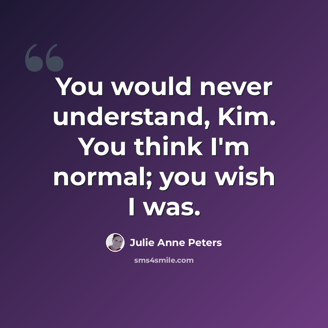 “You would never understand, Kim. You think I'm normal; you wish I was.” quote by Julie Anne Peters