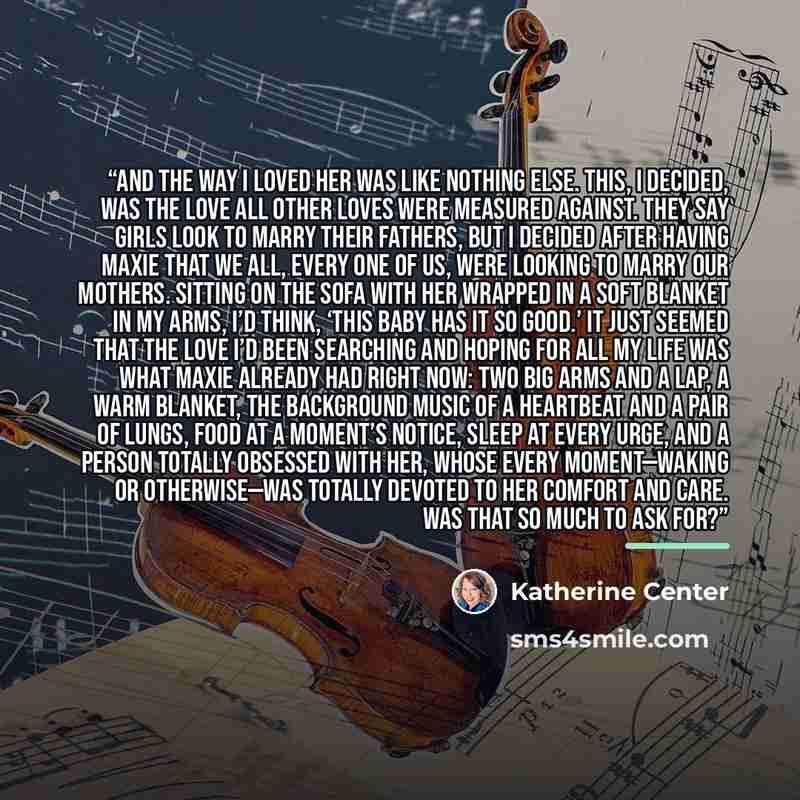 “And the way I loved her was like nothing else. This, I decided, was the love all other loves were measured against. They say girls look to marry their fathers, but I decided after having Maxie that we all, every one of us, were looking to marry our mothers. Sitting on the sofa with her wrapped in…” quote by Katherine Center