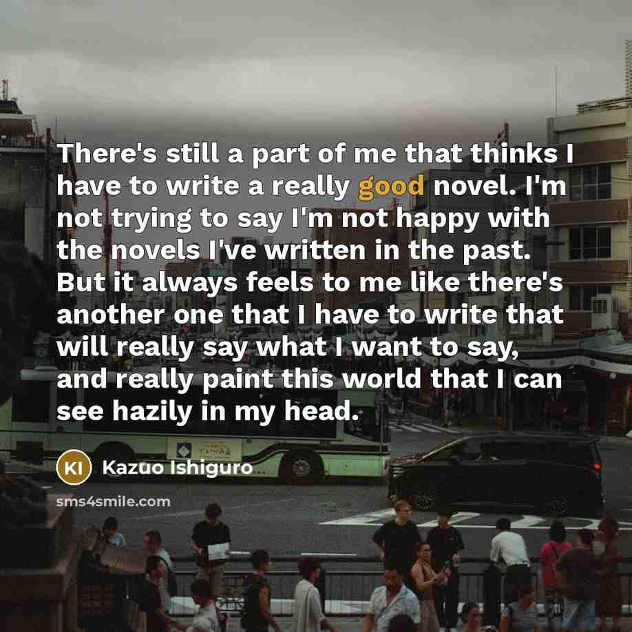 “There's still a part of me that thinks I have to write a really good novel. I'm not trying to say I'm not happy with the novels I've written in the past. But it always feels to me like there's another one that I have to write that will really say what I want to say, and really paint this world…” quote by Kazuo Ishiguro