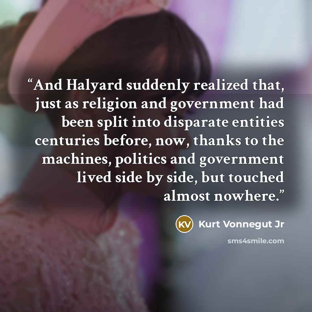 “And Halyard suddenly realized that, just as religion and government had been split into disparate entities centuries before, now, thanks to the machines, politics and government lived side by side, but touched almost nowhere.” quote by Kurt Vonnegut Jr