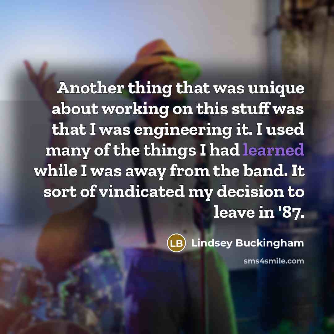 “Another thing that was unique about working on this stuff was that I was engineering it. I used many of the things I had learned while I was away from the band. It sort of vindicated my decision to leave in '87.” quote by Lindsey Buckingham