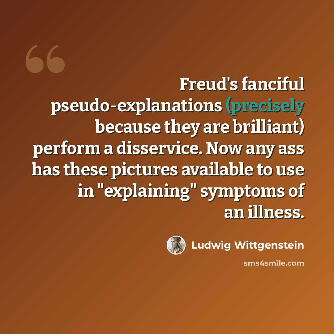 “Freud's fanciful pseudo-explanations (precisely because they are brilliant) perform a disservice. Now any ass has these pictures available to use in "explaining" symptoms of an illness.” quote by Ludwig Wittgenstein