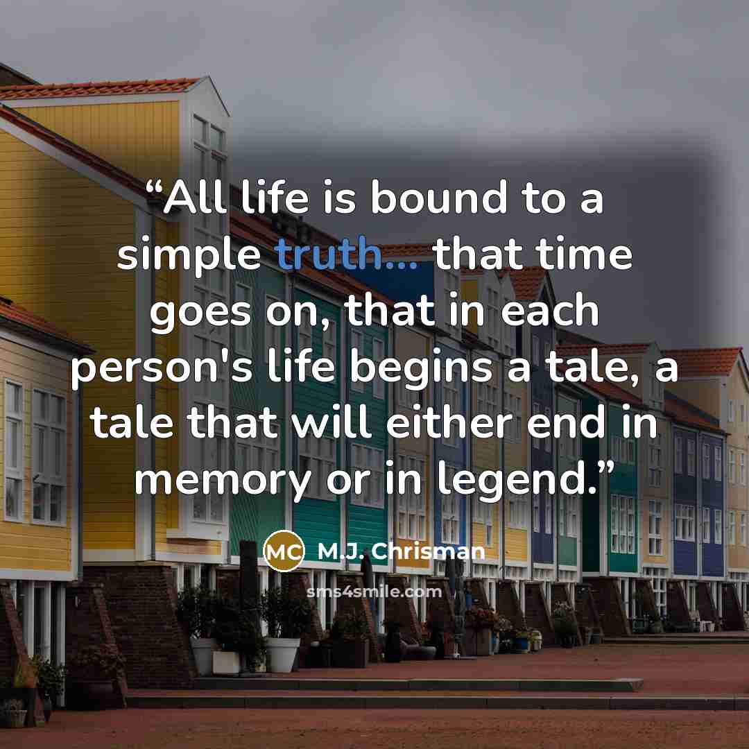 “All life is bound to a simple truth... that time goes on, that in each person's life begins a tale, a tale that will either end in memory or in legend.” quote by M.J. Chrisman