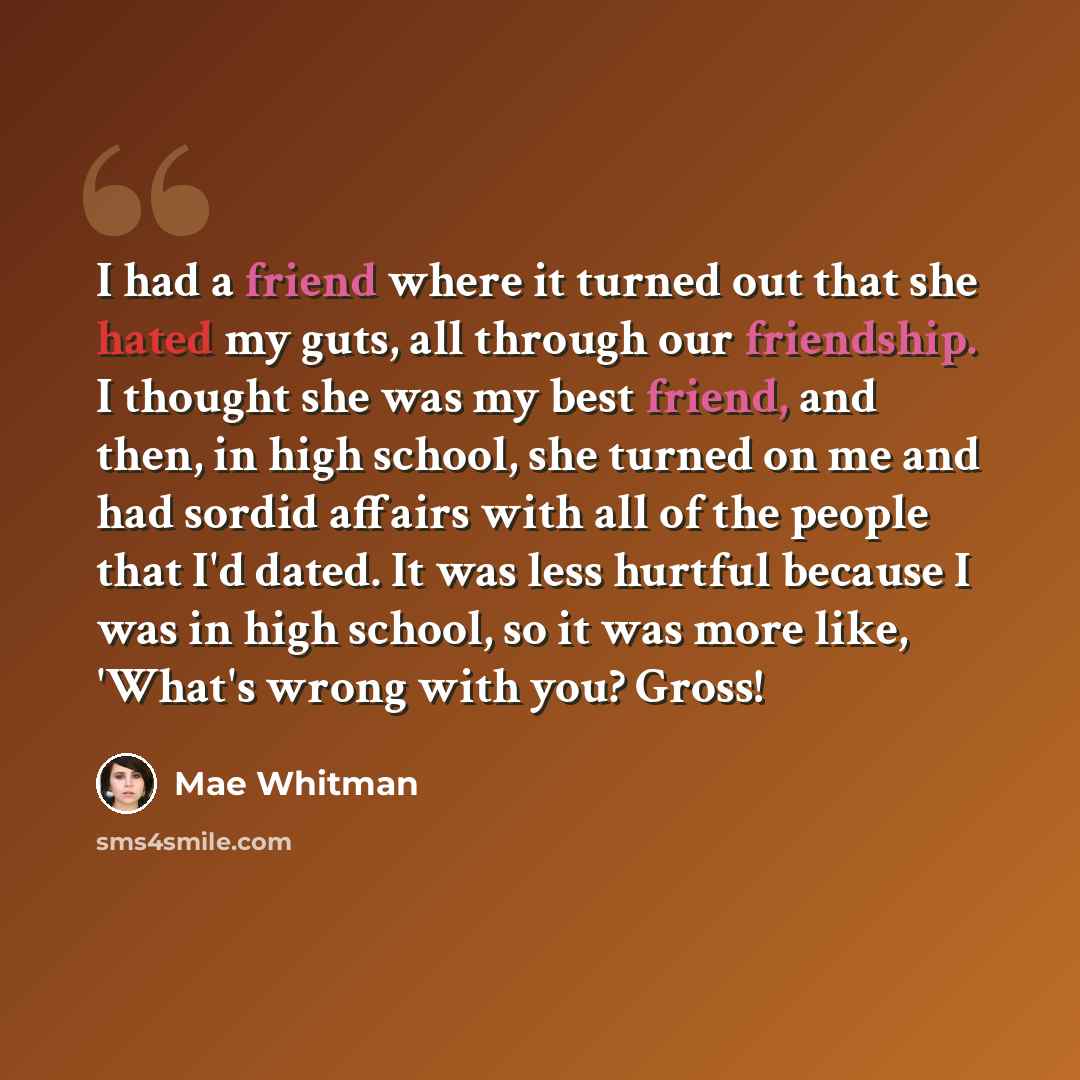 “I had a friend where it turned out that she hated my guts, all through our friendship. I thought she was my best friend, and then, in high school, she turned on me and had sordid affairs with all of the people that I'd dated. It was less hurtful because I was in high school, so it was more like…” quote by Mae Whitman