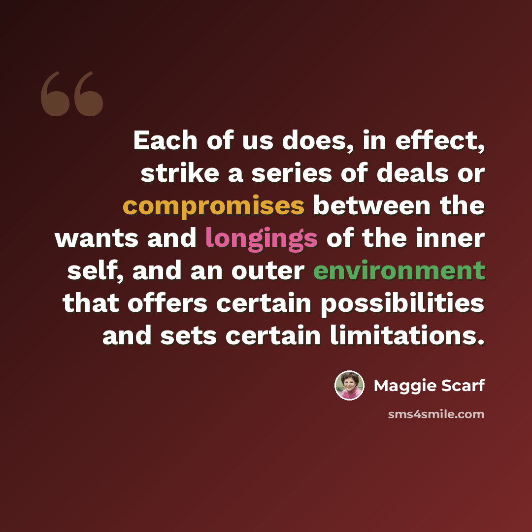 “Each of us does, in effect, strike a series of deals or compromises between the wants and longings of the inner self, and an outer environment that offers certain possibilities and sets certain limitations.” quote by Maggie Scarf