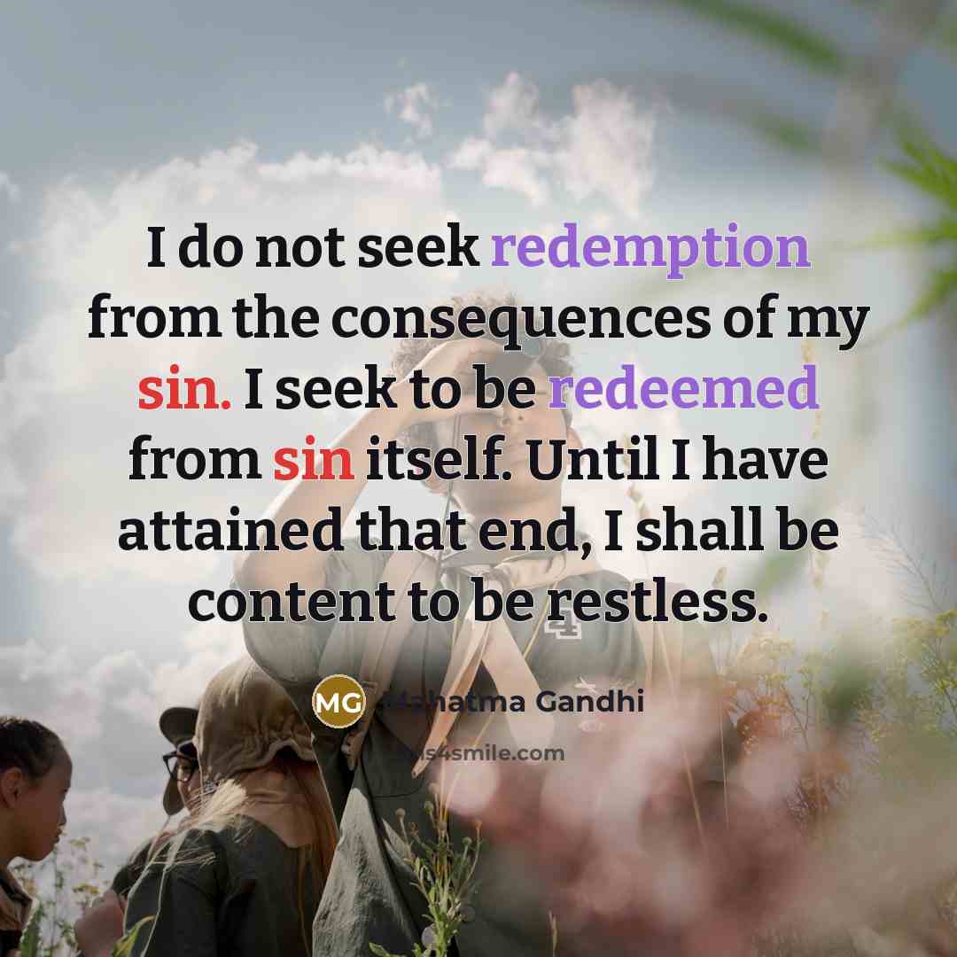 “I do not seek redemption from the consequences of my sin. I seek to be redeemed from sin itself. Until I have attained that end, I shall be content to be restless.” quote by Mahatma Gandhi
