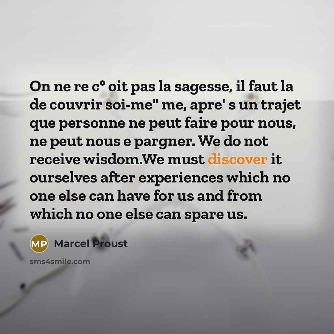 “On ne re c° oit pas la sagesse, il faut la de couvrir soi-me" me, apre' s un trajet que personne ne peut faire pour nous, ne peut nous e pargner. We do not receive wisdom.We must discover it ourselves after experiences which no one else can have for us and from which no one else can spare us.” quote by Marcel Proust