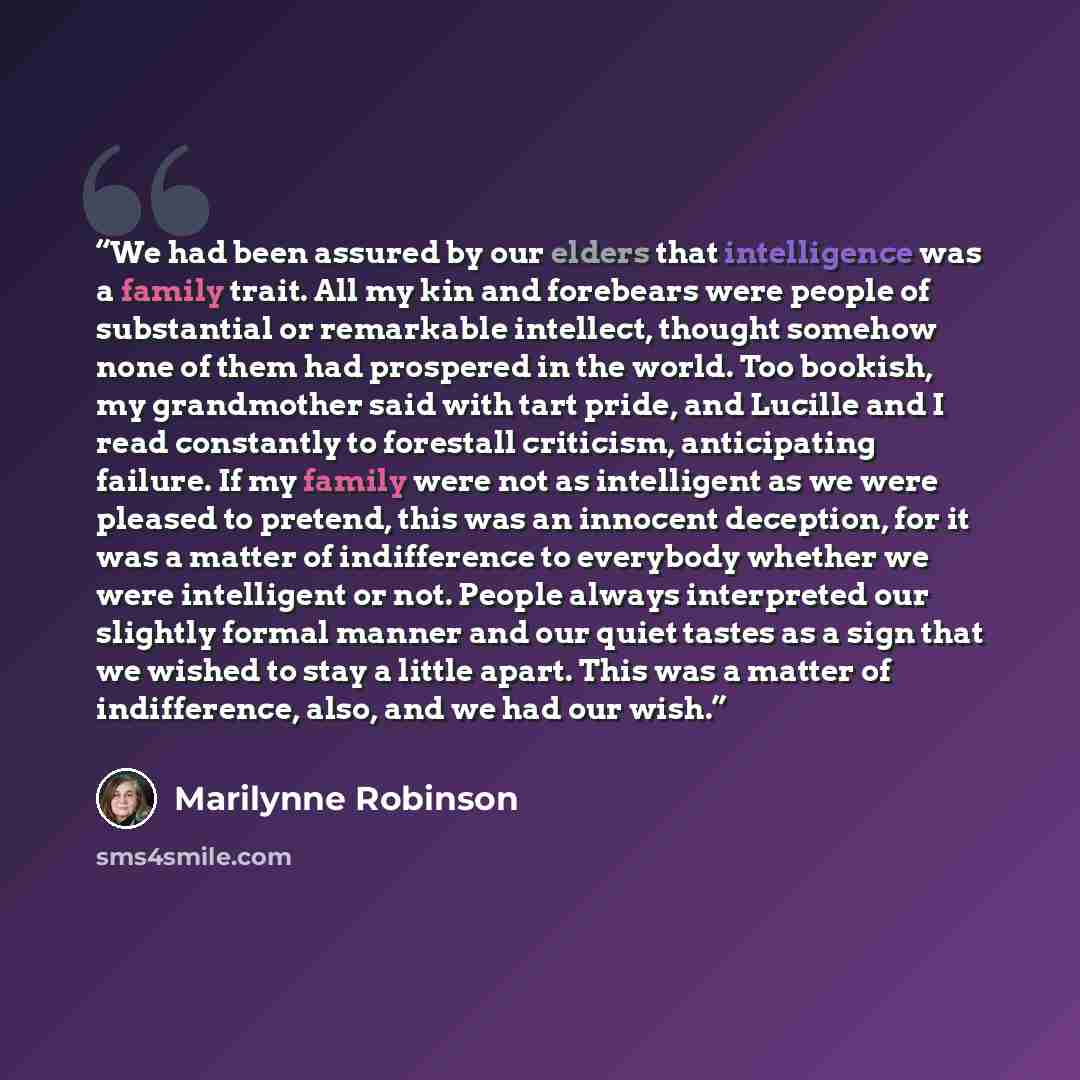 “We had been assured by our elders that intelligence was a family trait. All my kin and forebears were people of substantial or remarkable intellect, thought somehow none of them had prospered in the world. Too bookish, my grandmother said with tart pride, and Lucille and I read constantly to…” quote by Marilynne Robinson