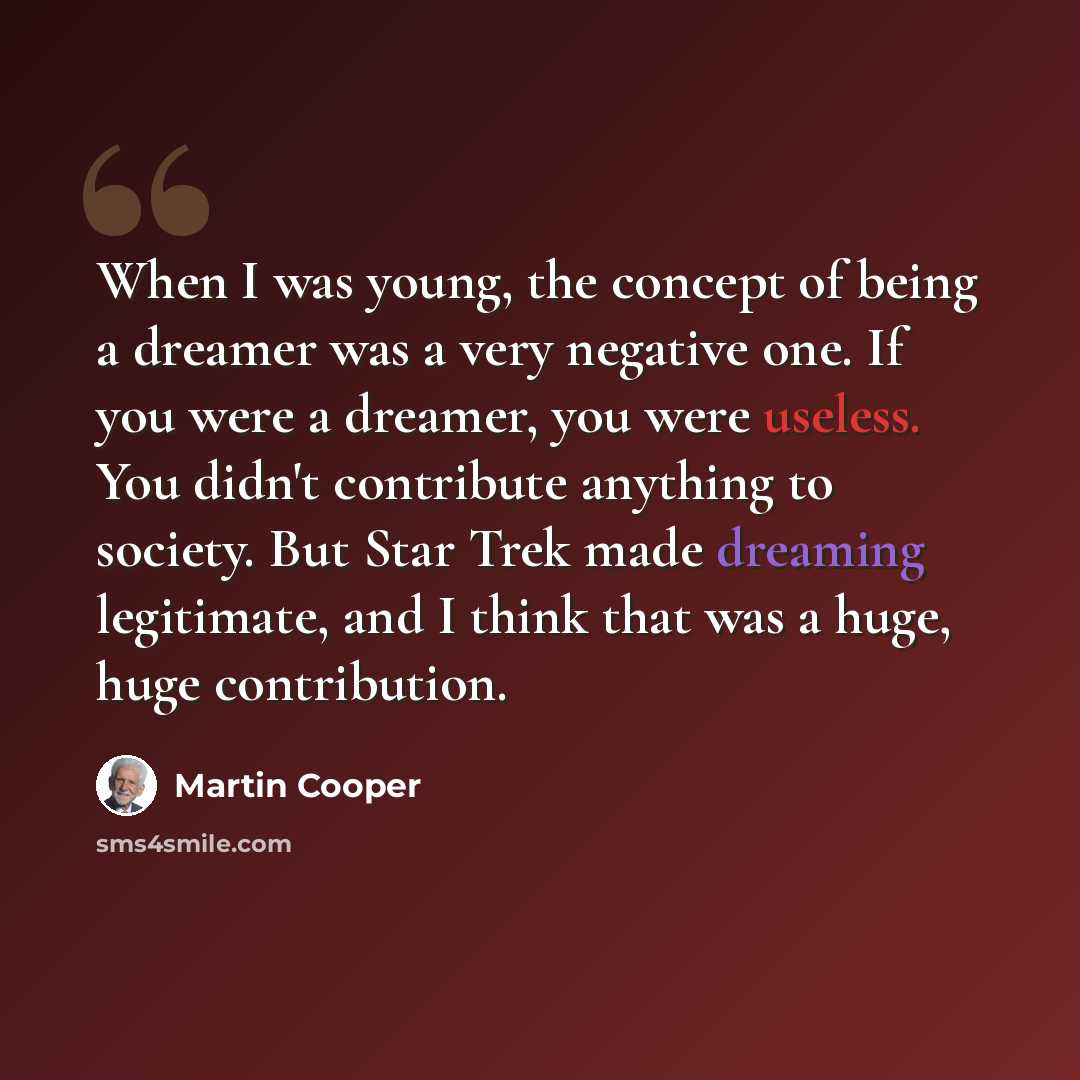 “When I was young, the concept of being a dreamer was a very negative one. If you were a dreamer, you were useless. You didn't contribute anything to society. But Star Trek made dreaming legitimate, and I think that was a huge, huge contribution.” quote by Martin Cooper