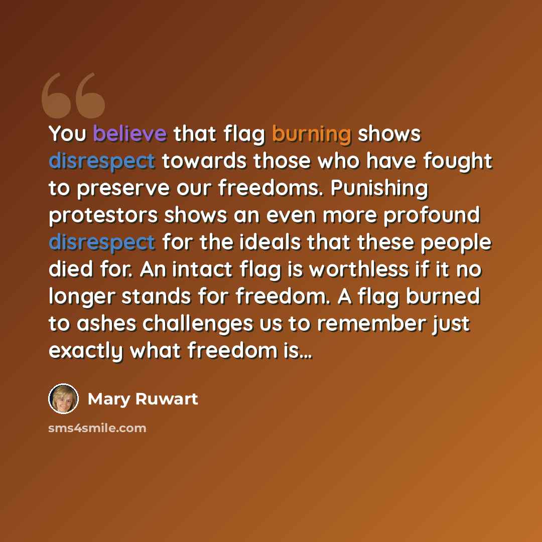 “You believe that flag burning shows disrespect towards those who have fought to preserve our freedoms. Punishing protestors shows an even more profound disrespect for the ideals that these people died for. An intact flag is worthless if it no longer stands for freedom. A flag burned to ashes…” quote by Mary Ruwart