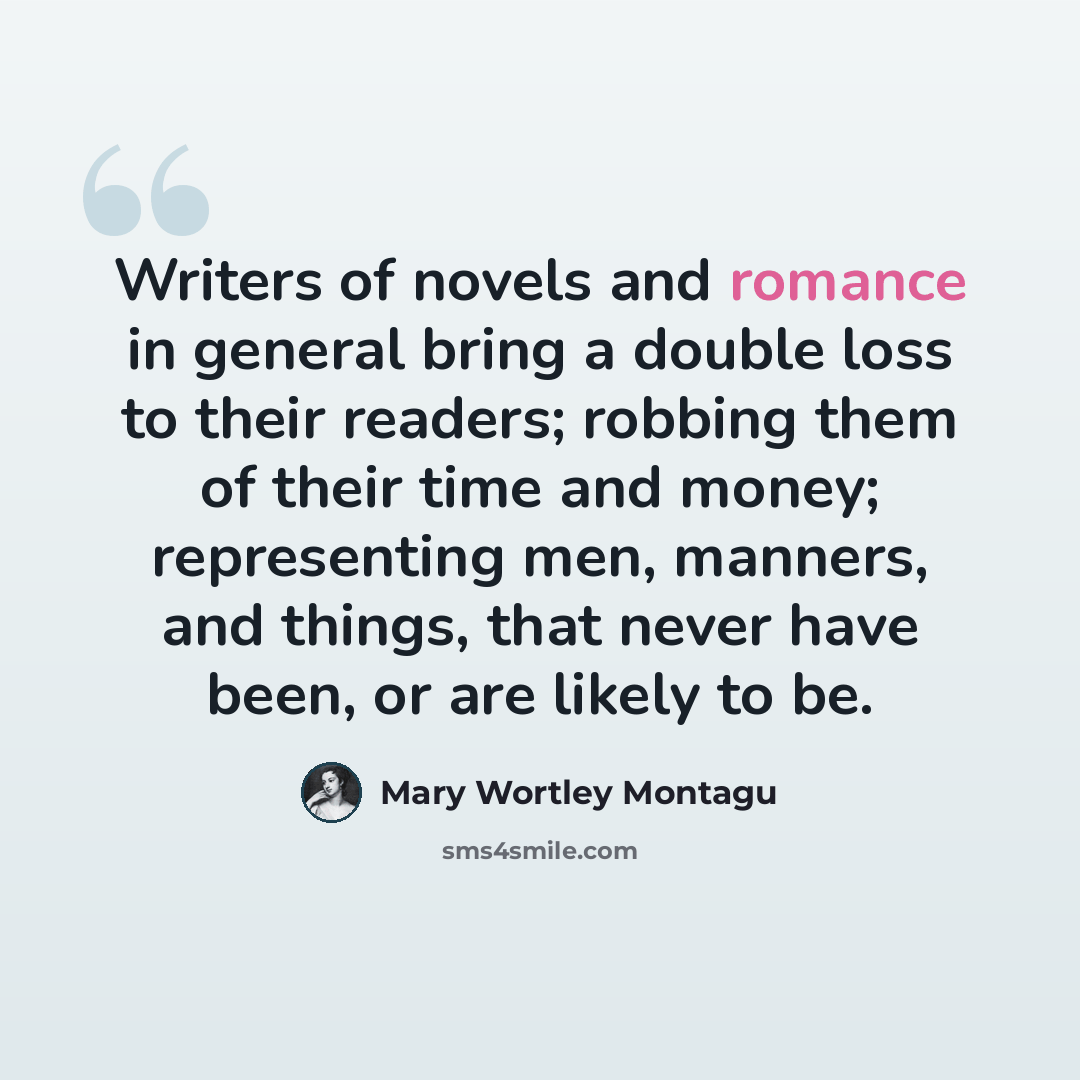 “Writers of novels and romance in general bring a double loss to their readers; robbing them of their time and money; representing men, manners, and things, that never have been, or are likely to be.” quote by Mary Wortley Montagu