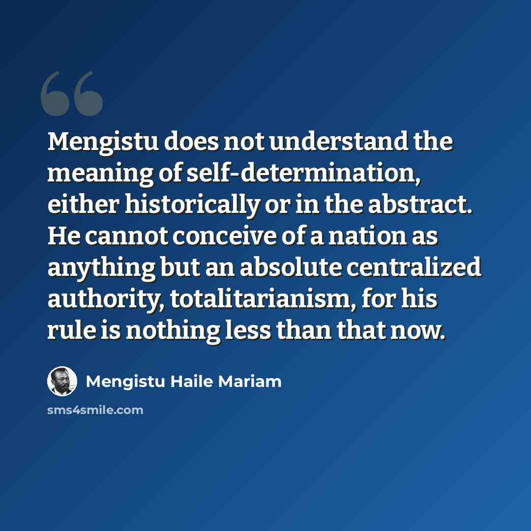 “Mengistu does not understand the meaning of self-determination, either historically or in the abstract. He cannot conceive of a nation as anything but an absolute centralized authority, totalitarianism, for his rule is nothing less than that now.” quote by Mengistu Haile Mariam