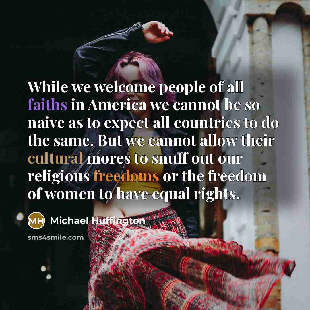 “While we welcome people of all faiths in America we cannot be so naive as to expect all countries to do the same. But we cannot allow their cultural mores to snuff out our religious freedoms or the freedom of women to have equal rights.” quote by Michael Huffington
