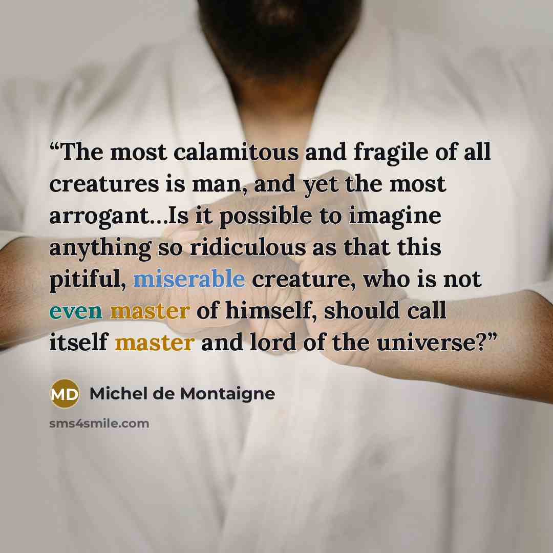 “The most calamitous and fragile of all creatures is man, and yet the most arrogant…Is it possible to imagine anything so ridiculous as that this pitiful, miserable creature, who is not even master of himself, should call itself master and lord of the universe?” quote by Michel de Montaigne