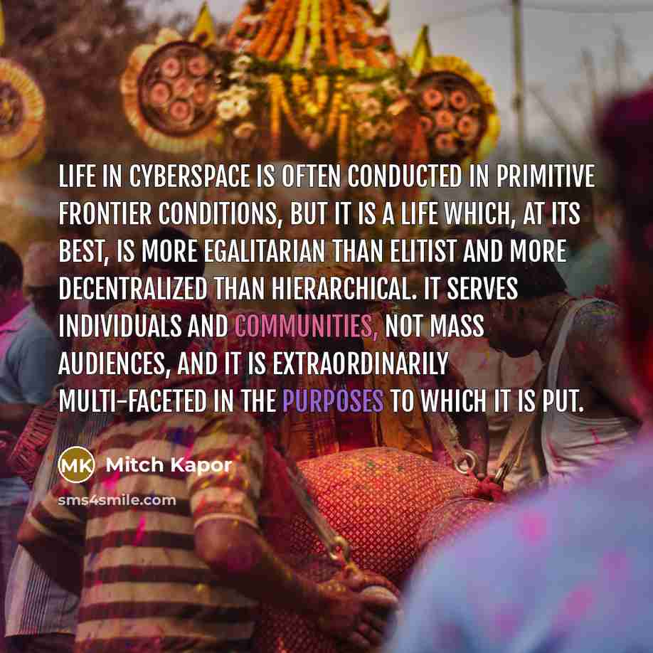 “Life in cyberspace is often conducted in primitive frontier conditions, but it is a life which, at its best, is more egalitarian than elitist and more decentralized than hierarchical. It serves individuals and communities, not mass audiences, and it is extraordinarily multi-faceted in the purposes…” quote by Mitch Kapor