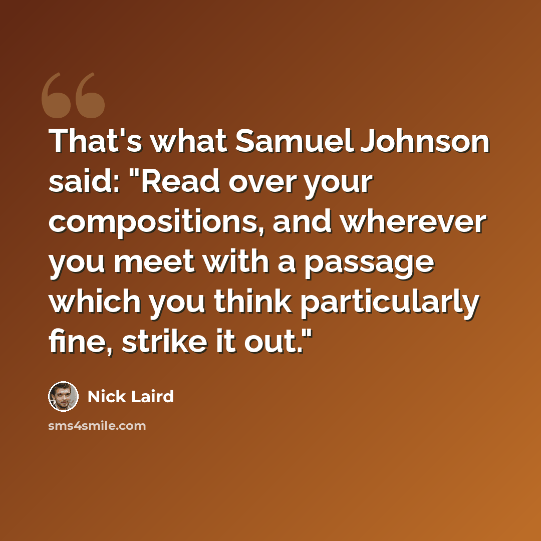 “That's what Samuel Johnson said: "Read over your compositions, and wherever you meet with a passage which you think particularly fine, strike it out."” quote by Nick Laird