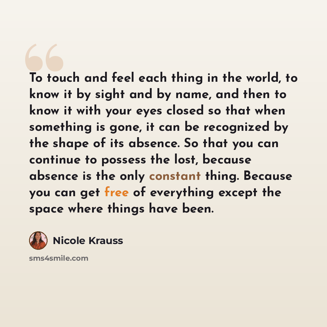 “To touch and feel each thing in the world, to know it by sight and by name, and then to know it with your eyes closed so that when something is gone, it can be recognized by the shape of its absence. So that you can continue to possess the lost, because absence is the only constant thing. Because…” quote by Nicole Krauss