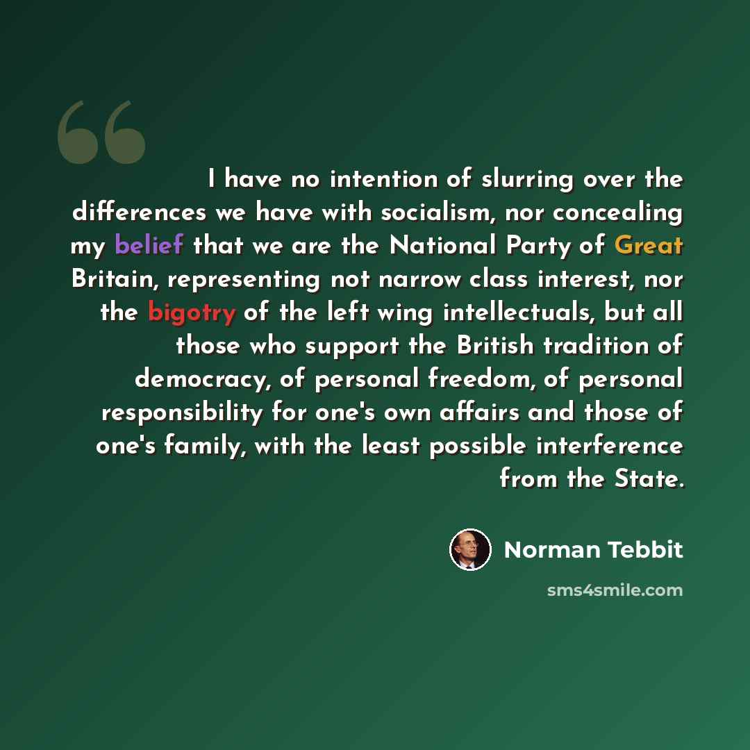 “I have no intention of slurring over the differences we have with socialism, nor concealing my belief that we are the National Party of Great Britain, representing not narrow class interest, nor the bigotry of the left wing intellectuals, but all those who support the British tradition of…” quote by Norman Tebbit