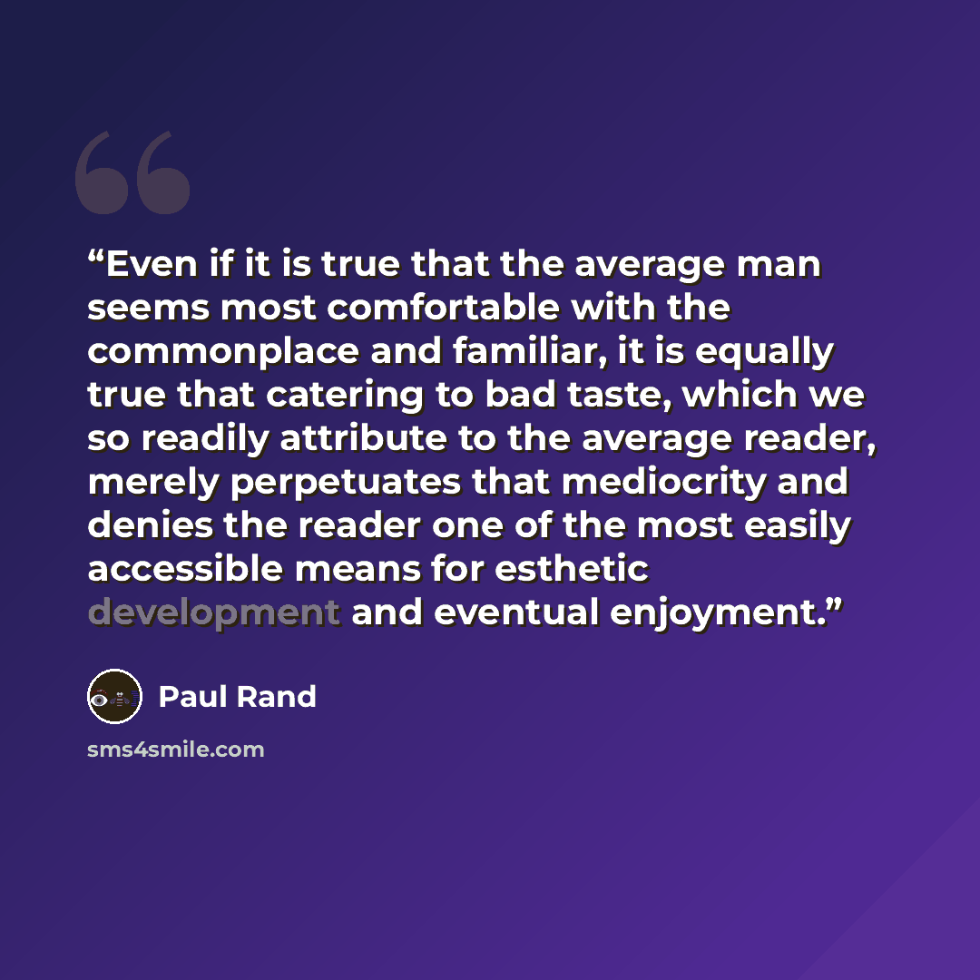 “Even if it is true that the average man seems most comfortable with the commonplace and familiar, it is equally true that catering to bad taste, which we so readily attribute to the average reader, merely perpetuates that mediocrity and denies the reader one of the most easily accessible means for…” quote by Paul Rand