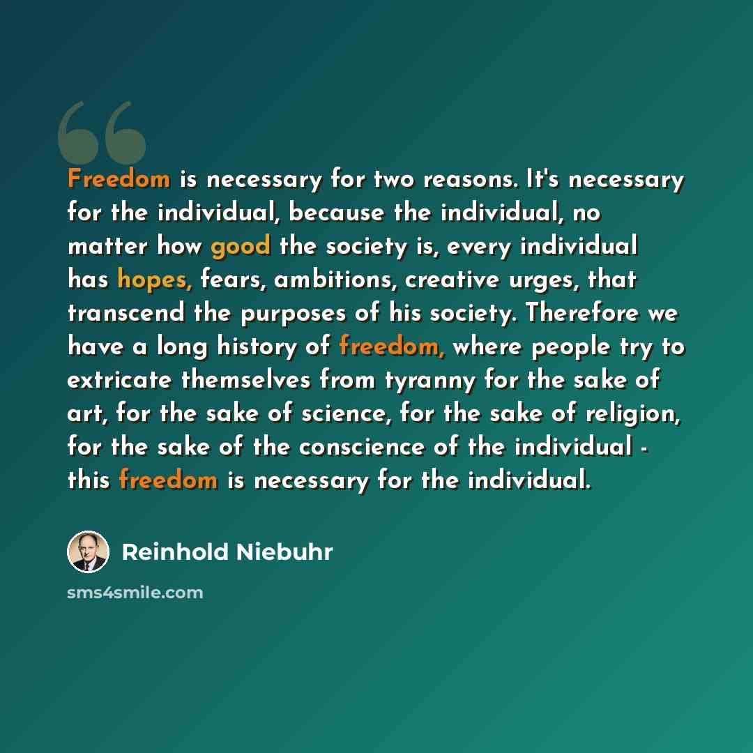 “Freedom is necessary for two reasons. It's necessary for the individual, because the individual, no matter how good the society is, every individual has hopes, fears, ambitions, creative urges, that transcend the purposes of his society. Therefore we have a long history of freedom, where people…” quote by Reinhold Niebuhr