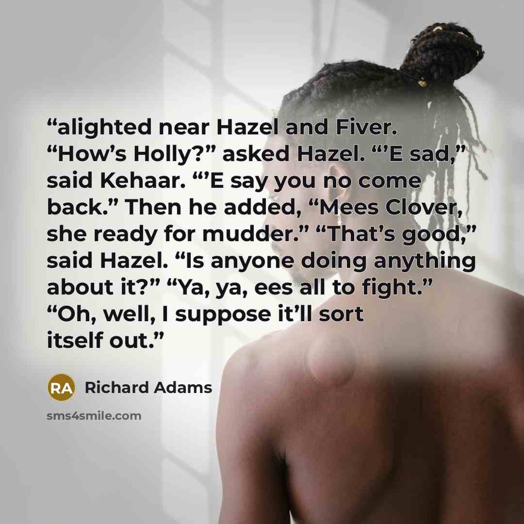 “alighted near Hazel and Fiver. “How’s Holly?” asked Hazel. “’E sad,” said Kehaar. “’E say you no come back.” Then he added, “Mees Clover, she ready for mudder.” “That’s good,” said Hazel. “Is anyone doing anything about it?” “Ya, ya, ees all to fight.” “Oh, well, I suppose it’ll sort itself out.” quote by Richard Adams