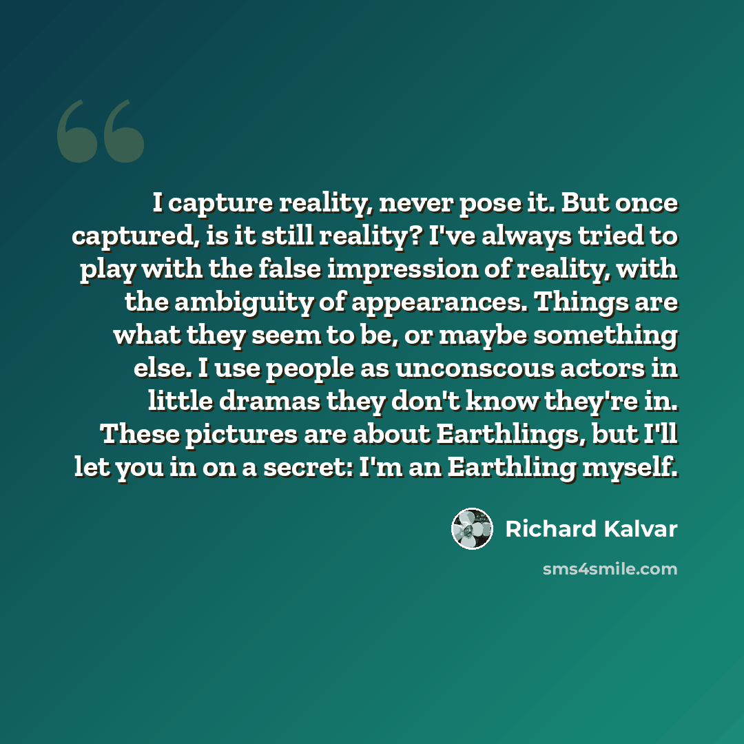 “I capture reality, never pose it. But once captured, is it still reality? I've always tried to play with the false impression of reality, with the ambiguity of appearances. Things are what they seem to be, or maybe something else. I use people as unconscous actors in little dramas they don't know…” quote by Richard Kalvar