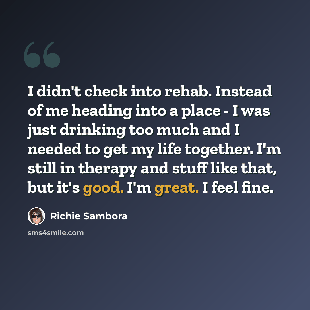 “I didn't check into rehab. Instead of me heading into a place - I was just drinking too much and I needed to get my life together. I'm still in therapy and stuff like that, but it's good. I'm great. I feel fine.” quote by Richie Sambora